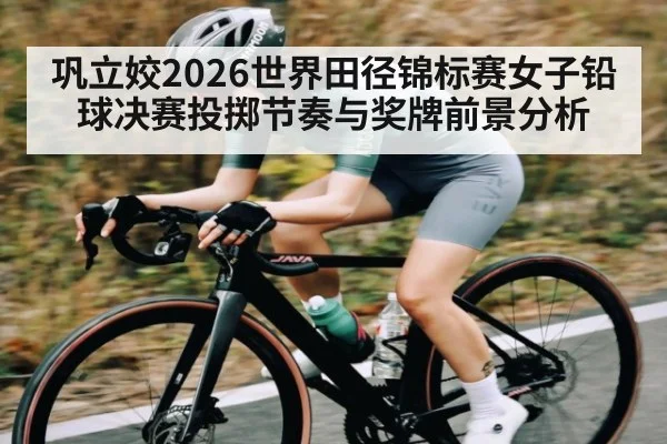 巩立姣2026世界田径锦标赛女子铅球决赛投掷节奏与奖牌前景分析