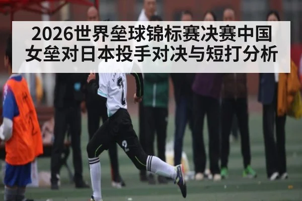 2026世界垒球锦标赛决赛中国女垒对日本投手对决与短打分析
